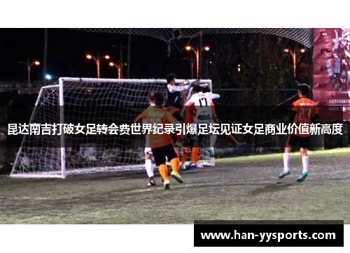昆达南吉打破女足转会费世界纪录引爆足坛见证女足商业价值新高度